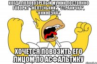 когда половозрелый мужик постоянно говорит "желтенький", "страничка", "книжечка", хочется повозить его лицом по асфальтику