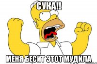 сука!! меня бесит этот мудила