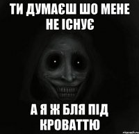 ти думаєш шо мене не існує а я ж бля під кроваттю