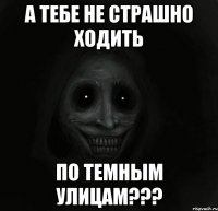 а тебе не страшно ходить по темным улицам???