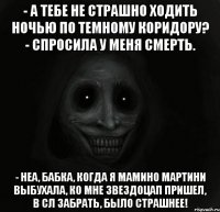 - а тебе не страшно ходить ночью по темному коридору? - спросила у меня смерть. - неа, бабка, когда я мамино мартини выбухала, ко мне звездоцап пришел, в сл забрать, было страшнее!