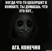 когда что-то шебуршит в комнате, ты думаешь, что это кот... ага, конечно