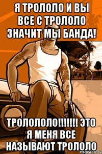 я трололо и вы все с трололо значит мы банда! тролололо!!! это я меня все называют трололо