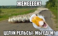 женеееек! целуй рельсы- мы едем!