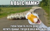 а вы с нами? гуси-гуси! га-га-га! денег хотите?даааа.. тогда в gold way айда!