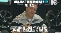 Я вствил тебе мопед в мопед Чтобы ты смог кататься на мопеде. Пока едешь на мопеде.