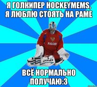 я голкипер hockeymems, я люблю стоять на раме всё нормально получаю:3