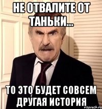 не отвалите от таньки... то это будет совсем другая история