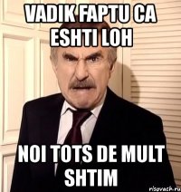 vadik faptu ca eshti loh noi tots de mult shtim