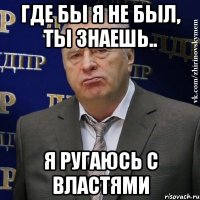 где бы я не был, ты знаешь.. я ругаюсь с властями