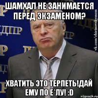 шамхал не занимается перед экзаменом? хватить это терпеть!дай ему по е*лу! :d