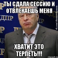 ты сдала сессию и отвлекаешь меня хватит это терпеть!!!