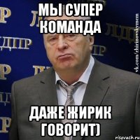 мы супер команда даже жирик говорит)