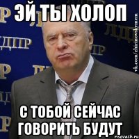 эй ты холоп с тобой сейчас говорить будут