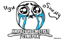  ни разу не смотрел "сумерки"