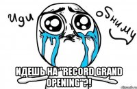  идешь на "record grand opening"?!