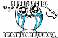 nu pot sa cred dima vine la moldovaaaa