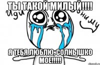 ты такой милый!!! я тебя люблю, солнышко мое!!!