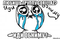 любишь группу gorillaz? иди обниму !