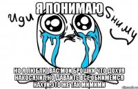 я понимаю но я люблю вас,мои брошки что дохуя накосячил,но давайте все обнимемся нахуй,это же так мимими