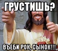 грустишь? въеби рок, сынок!!!