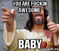 you are fuckin awesome baby