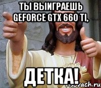 ты выиграешь geforce gtx 660 ti, детка!