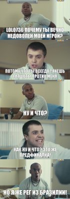 lolo736 ПОЧЕМУ ТЫ ВЕЧНО НЕДОВОЛЕН МОЕЙ ИГРОЙ? ПОТОМУ ЧТО ТЫ ВСЕГДА ТЯНЕШЬ ГАТШОТЫ ПРОТИВ МЕНЯ НУ И ЧТО? КАК НУ И ЧТО? ЭТО ЖЕ ПРЕДФИНАЛКА! НО Я ЖЕ РЕГ ИЗ БРАЗИЛИИ!