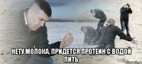  нету молока, придется протеин с водой пить