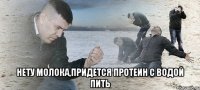  нету молока,придется протеин с водой пить