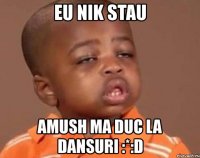 eu nik stau amush ma duc la dansuri :*:d