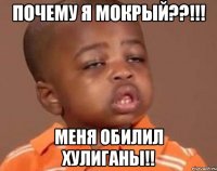 почему я мокрый??!!! меня обилил хулиганы!!