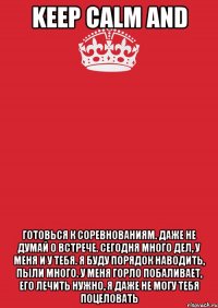 keep calm and готовься к соревнованиям. даже не думай о встрече. сегодня много дел, у меня и у тебя. я буду порядок наводить, пыли много. у меня горло побаливает, его лечить нужно, я даже не могу тебя поцеловать