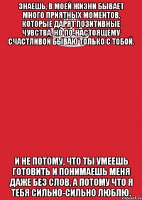 знаешь, в моей жизни бывает много приятных моментов, которые дарят позитивные чувства. но по-настоящему счастливой бываю только с тобой. и не потому, что ты умеешь готовить и понимаешь меня даже без слов, а потому что я тебя сильно-сильно люблю.