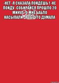 -нет -я сказала пойдёшь ! -не пойду -собирайся прошло 20 минут -о мне бабло насыпали - а ты что думала 