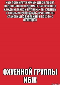 ибж понимает жирных девок любит подписчиков поднимает настроение с каждым лайком на пичках ты худеешь с каждым (рассказать друзьям) ты становишься красивее и всё это с помощью охуенной группы ибж