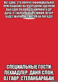 мс эдик. это короче оффициальное приглашение на очередную удачную выездку по поводу кириного др. дача. ст.караульная. 17июня. вечер. будет жарко, несмотря на погоду! специальные гости: лехаадлер, даня слон, dj гавр, степанбарабан.