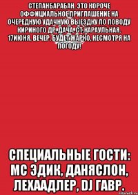 степанбарабан. это короче оффициальное приглашение на очередную удачную выездку по поводу кириного др. дача. ст.караульная. 17июня. вечер. будет жарко, несмотря на погоду! специальные гости: мс эдик, даняслон, лехаадлер, dj гавр.