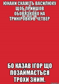 юнаки скажіть василюку щоб прийшов обовязково на триніровку в четвер бо казав ігор що позаймається трохи зним.