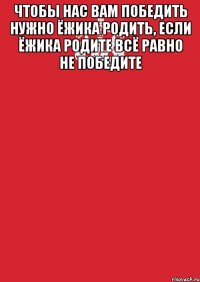 чтобы нас вам победить нужно ёжика родить, если ёжика родите всё равно не победите 