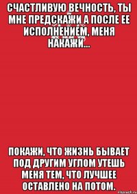 счастливую вечность, ты мне предскажи а после ее исполнением, меня накажи… покажи, что жизнь бывает под другим углом утешь меня тем, что лучшее оставлено на потом.