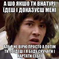 а шо якшо ти внатурі їдеш і доказуєш мені але я не вірю просто а потім ти поїдеш і я буду скучати і картати себе(