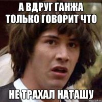 а вдруг ганжа только говорит что не трахал наташу