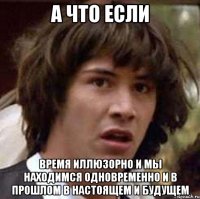 а что если время иллюзорно и мы находимся одновременно и в прошлом в настоящем и будущем