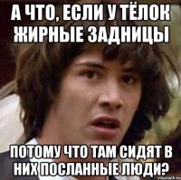 а что, если у тёлок жирные задницы потому что там сидят в них посланные люди?