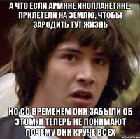 а что если армяне инопланетяне, прилетели на землю, чтобы зародить тут жизнь но со временем они забыли об этом, и теперь не понимают почему они круче всех