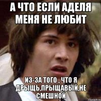 а что если аделя меня не любит из-за того , что я дрыщь,прыщавый,не смешной