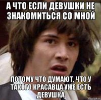 а что если девушки не знакомиться со мной потому что думают, что у такого красавца уже есть девушка