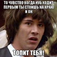 то чувство когда нуб ходит первым ты стоишь на краю и он топит тебя!