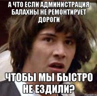 а что если администрация балахны не ремонтирует дороги чтобы мы быстро не ездили?